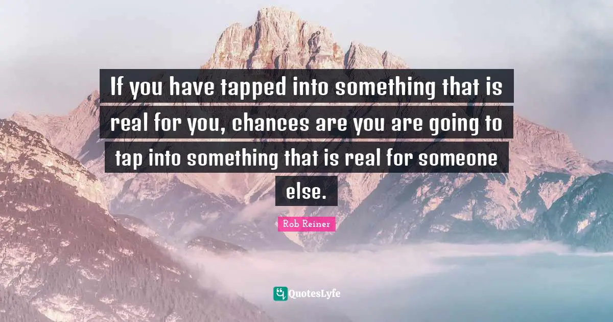 If you have tapped into something that is real for you, chances are you are going to tap into something that is real for someone else.