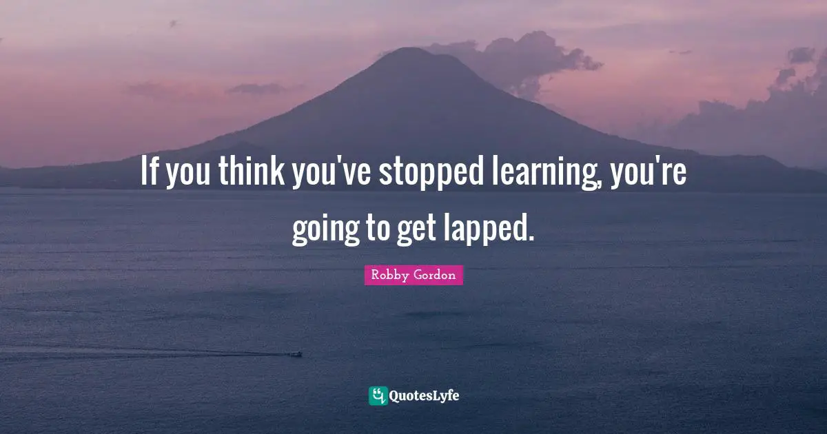 If you think you've stopped learning, you're going to get lapped.
