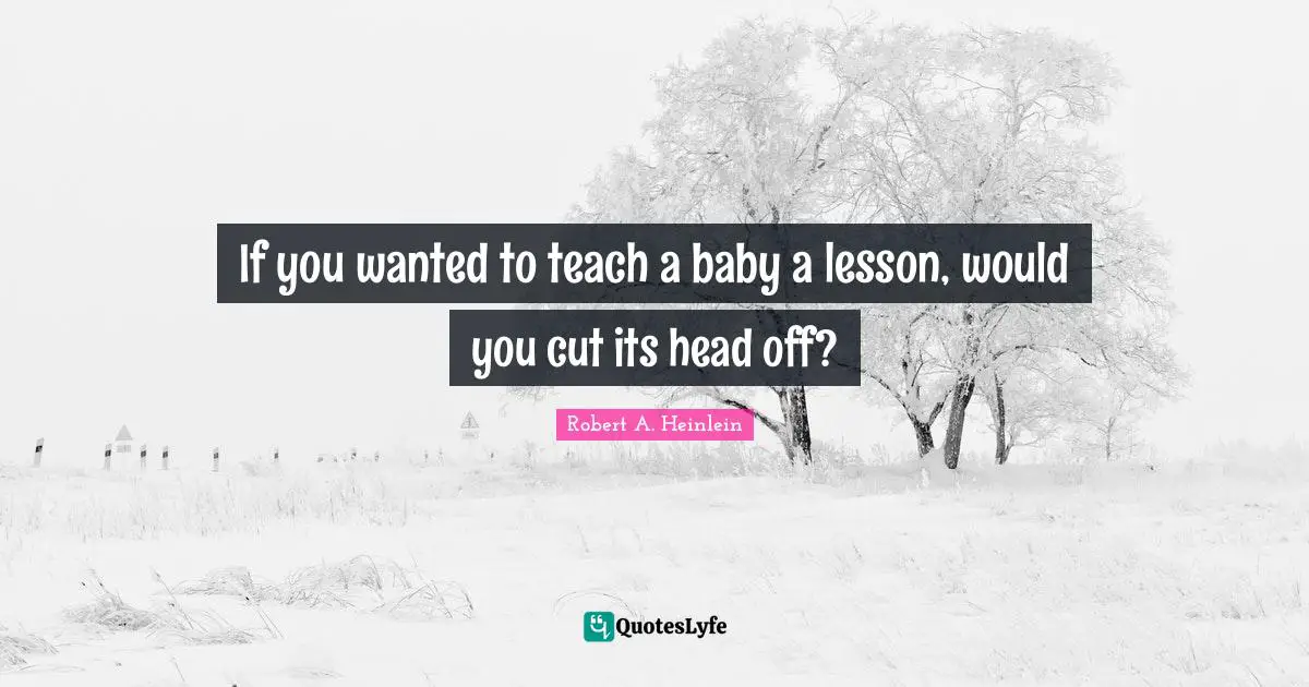 If you wanted to teach a baby a lesson, would you cut its head off?