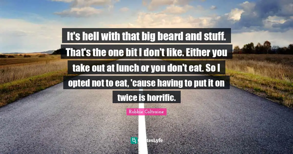 It's hell with that big beard and stuff. That's the one bit I don't like. Either you take out at lunch or you don't eat. So I opted not to eat, 'cause having to put it on twice is horrific.