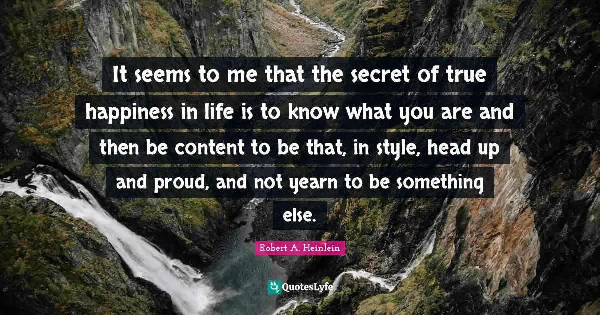 It seems to me that the secret of true happiness in life is to know what you are and then be content to be that, in style, head up and proud, and not yearn to be something else.