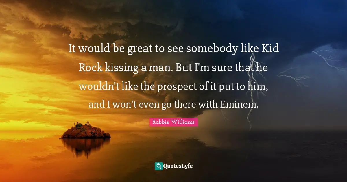 It would be great to see somebody like Kid Rock kissing a man. But I'm sure that he wouldn't like the prospect of it put to him, and I won't even go there with Eminem.