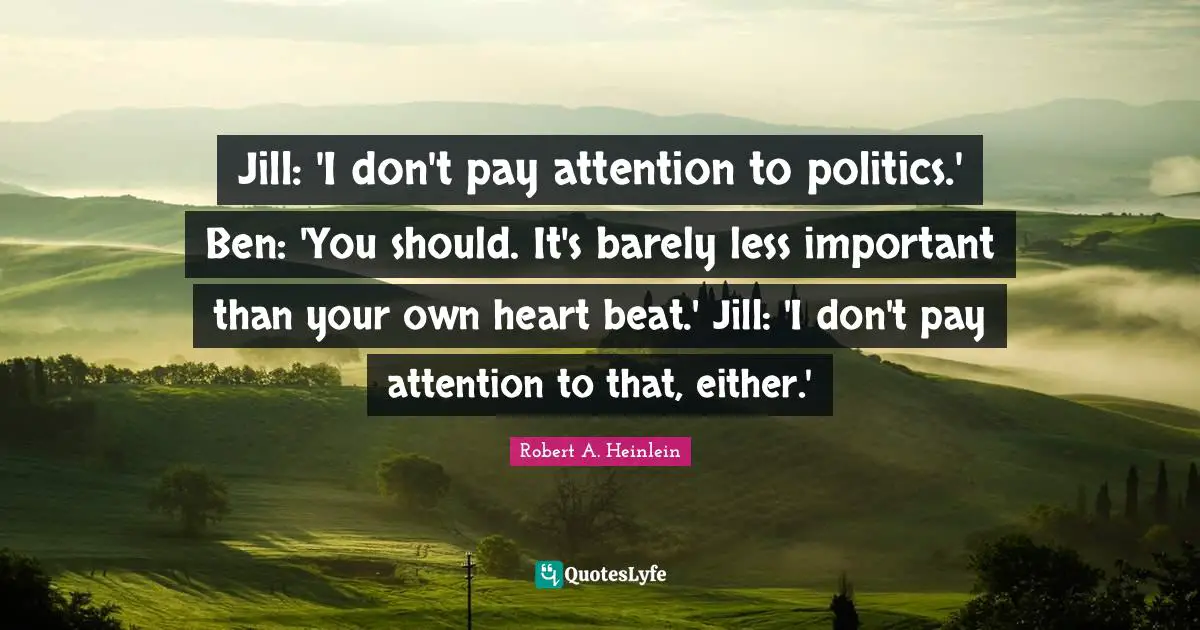 Jill: 'I don't pay attention to politics.' Ben: 'You should. It's barely less important than your own heart beat.' Jill: 'I don't pay attention to that, either.'