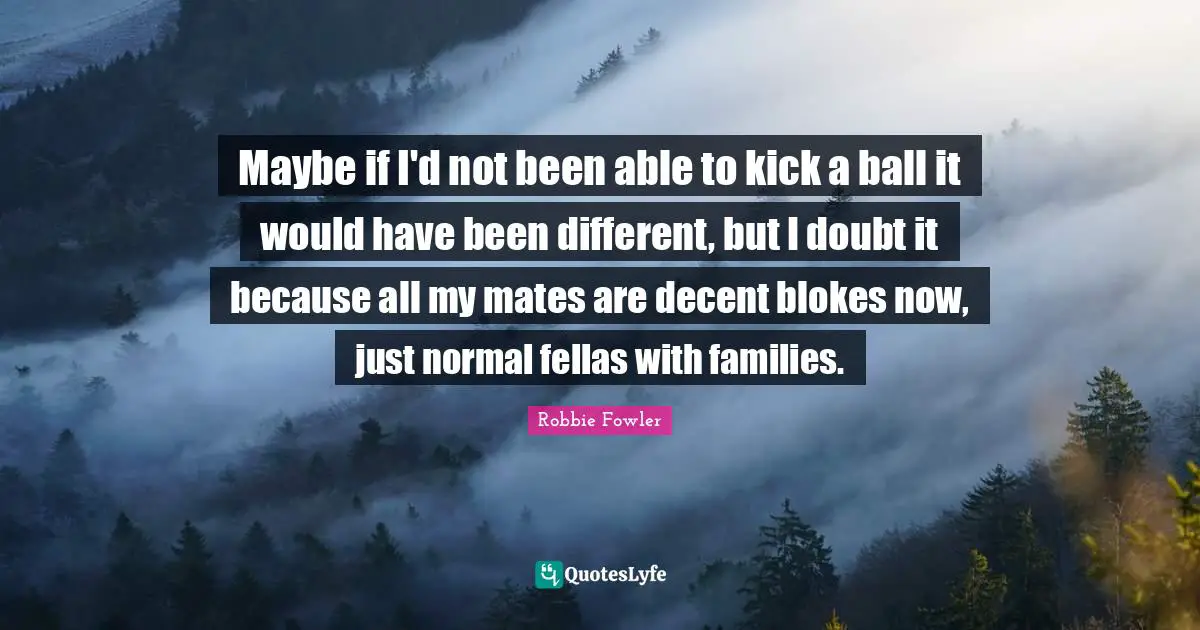 Robbie Fowler Quotes: Maybe if I'd not been able to kick a ball it would have been different, but I doubt it because all my mates are decent blokes now, just normal fellas with families.