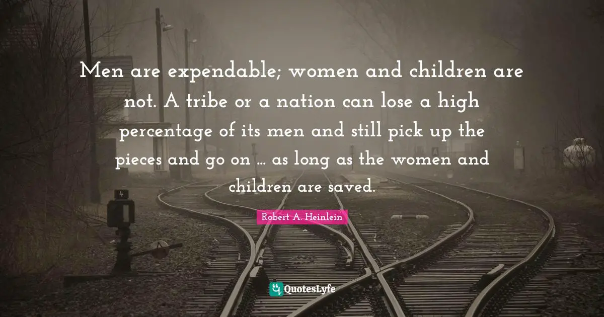 Men are expendable; women and children are not. A tribe or a nation can lose a high percentage of its men and still pick up the pieces and go on ... as long as the women and children are saved.