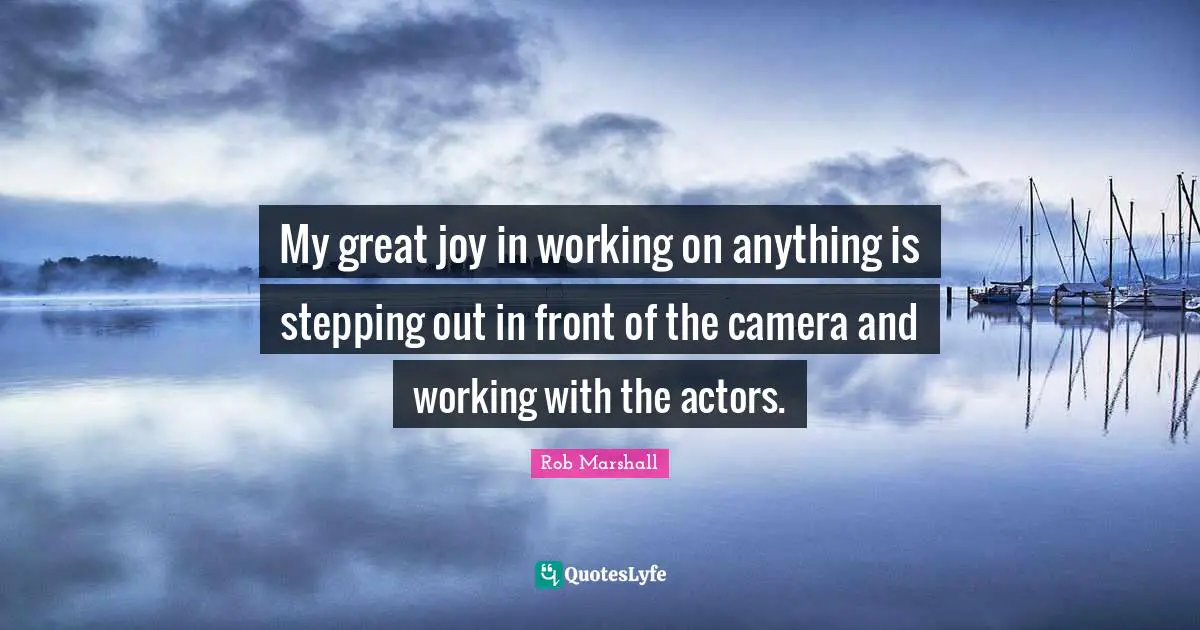 My great joy in working on anything is stepping out in front of the camera and working with the actors.