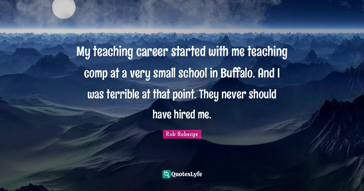 My teaching career started with me teaching comp at a very small school in Buffalo. And I was terrible at that point. They never should have hired me.