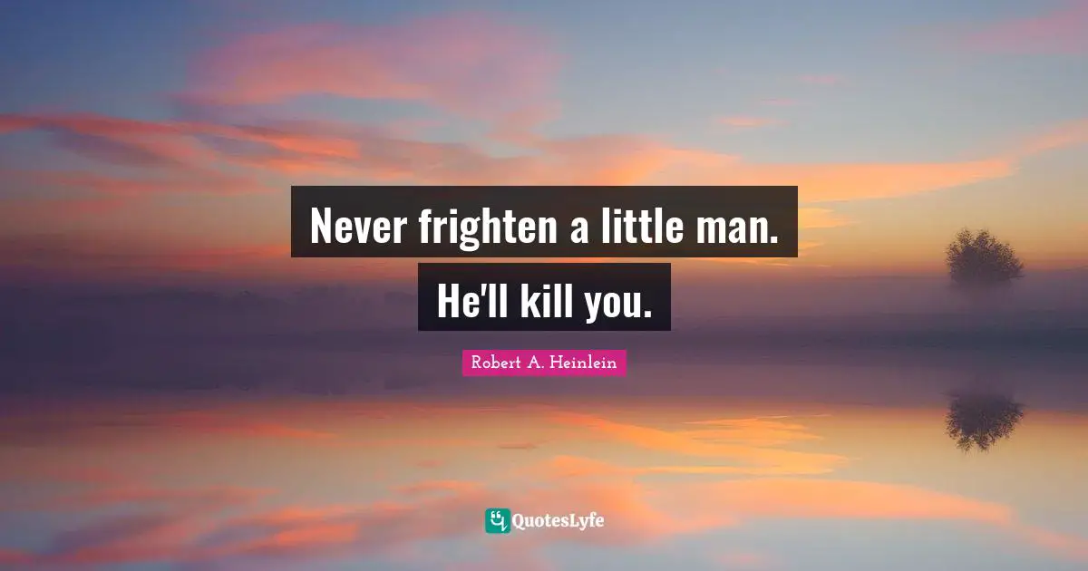 Never frighten a little man. He'll kill you.