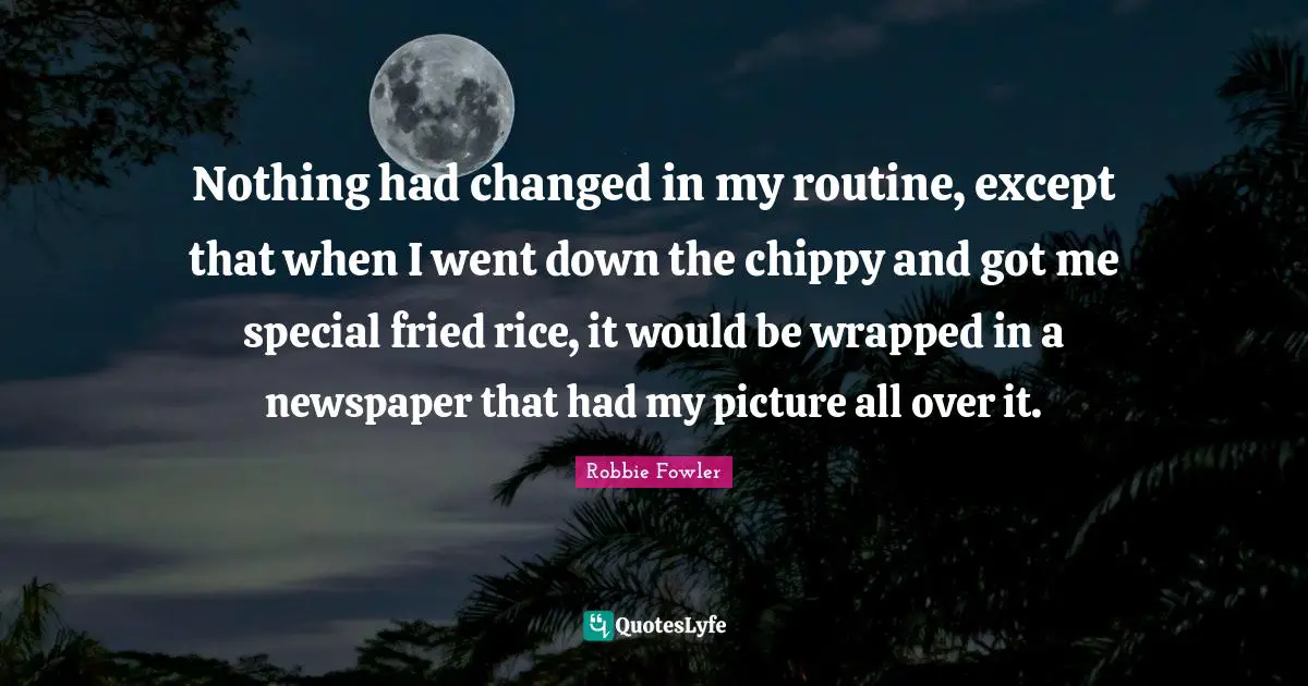 Nothing had changed in my routine, except that when I went down the chippy and got me special fried rice, it would be wrapped in a newspaper that had my picture all over it.