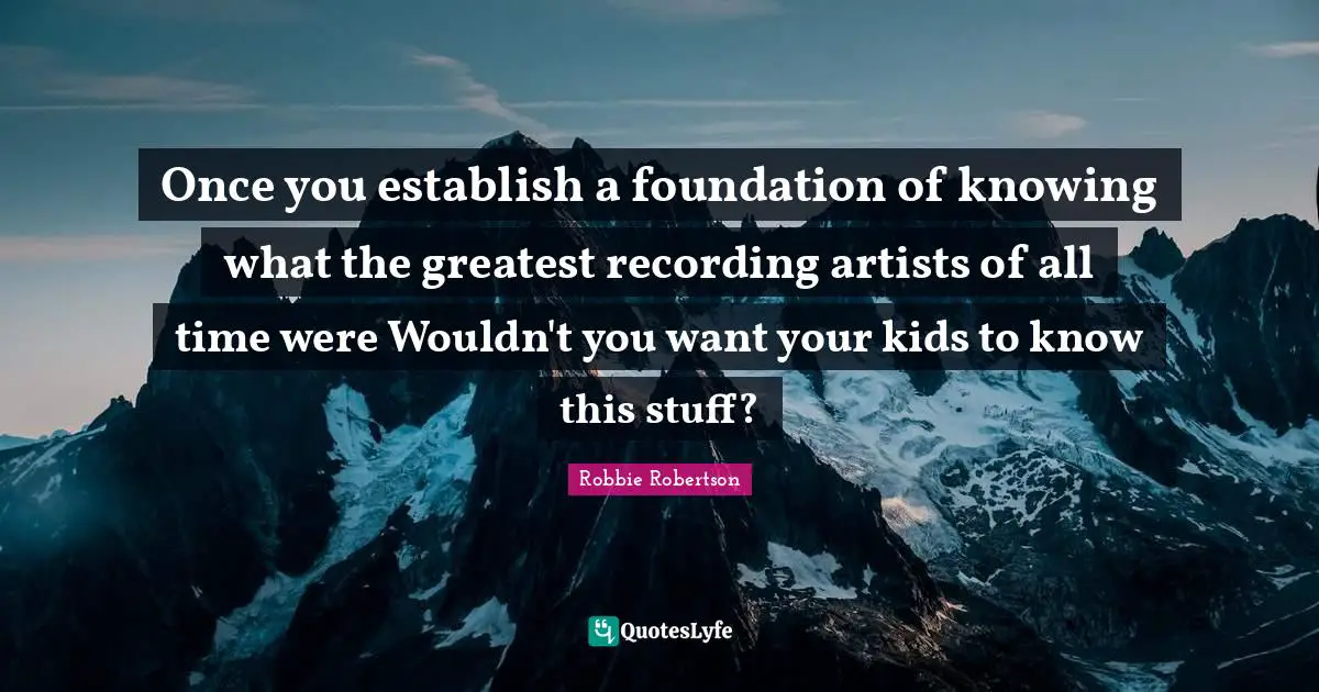 Robbie Robertson Quotes: "Once you establish a foundation of knowing what the greatest recording artists of all time were Wouldn't you want your kids to know this stuff?"