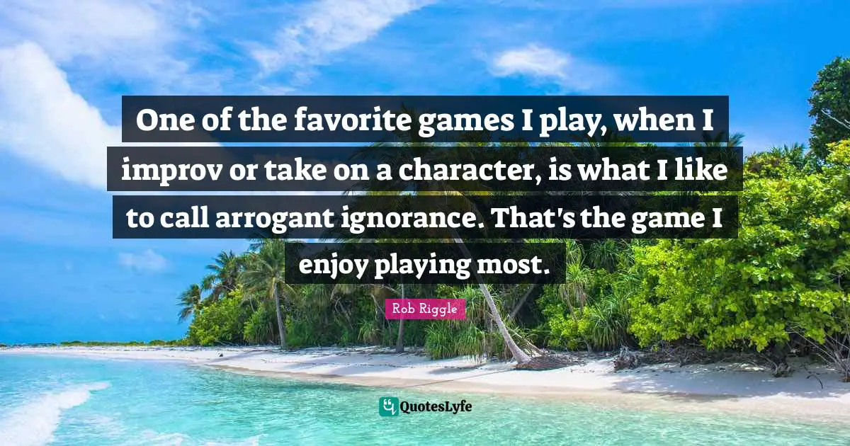 One of the favorite games I play, when I improv or take on a character, is what I like to call arrogant ignorance. That's the game I enjoy playing most.