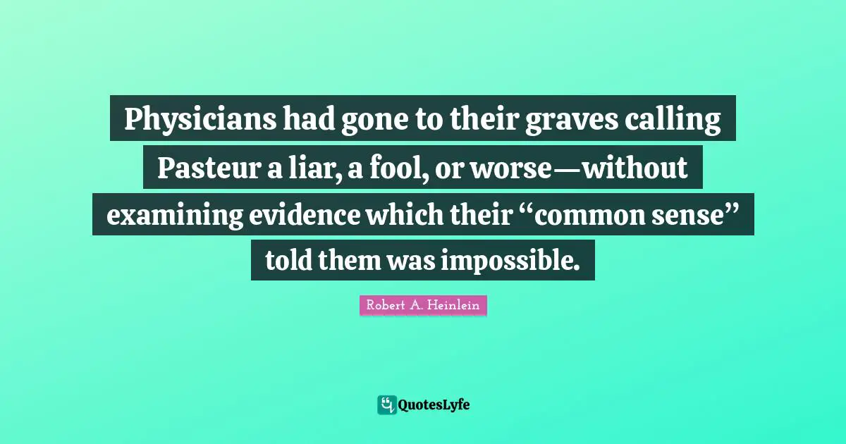 Physicians had gone to their graves calling Pasteur a liar, a fool, or worse—without examining evidence which their “common sense” told them was impossible.
