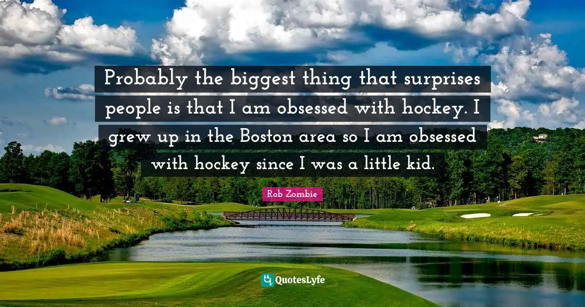 Probably the biggest thing that surprises people is that I am obsessed with hockey. I grew up in the Boston area so I am obsessed with hockey since I was a little kid.