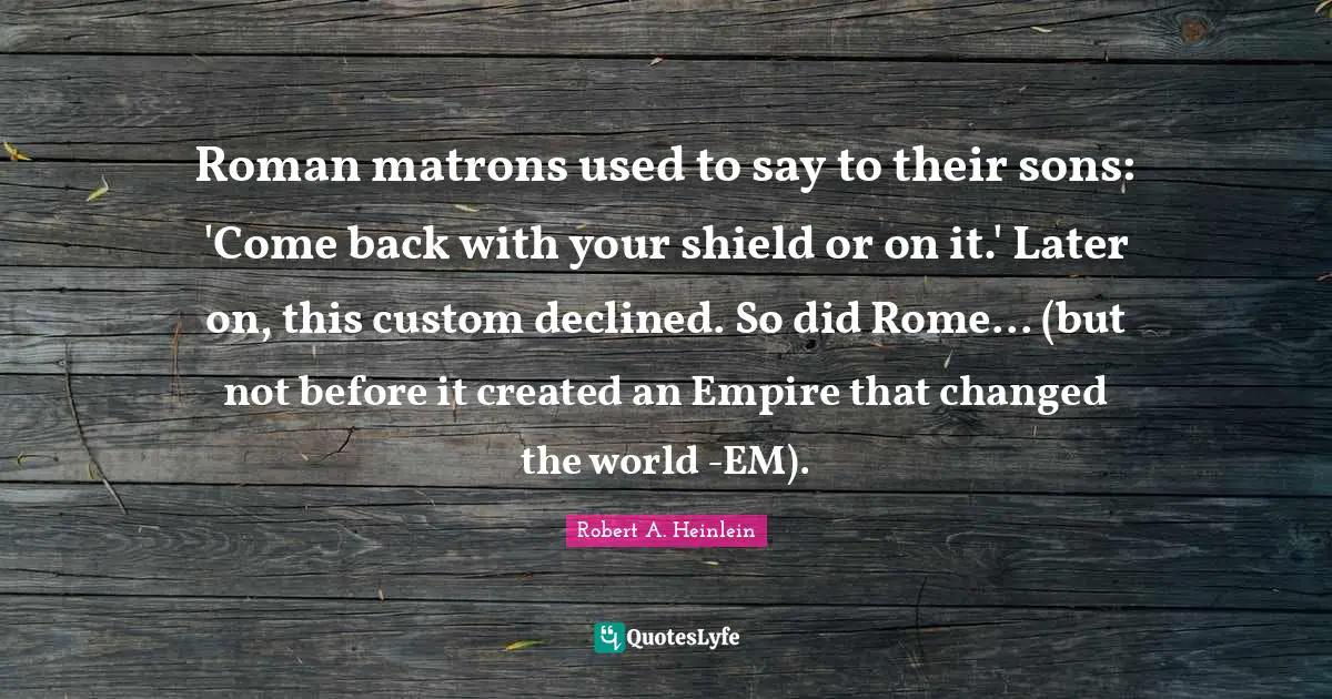 Roman matrons used to say to their sons: 'Come back with your shield or on it.' Later on, this custom declined. So did Rome... (but not before it created an Empire that changed the world -EM).