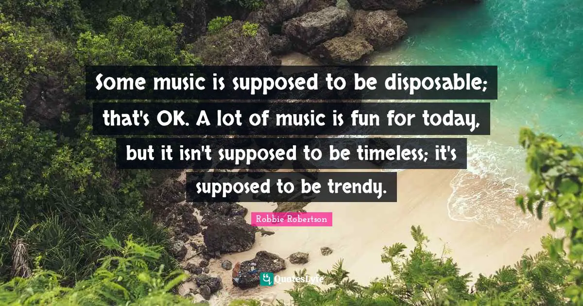 Some music is supposed to be disposable; that's OK. A lot of music is fun for today, but it isn't supposed to be timeless; it's supposed to be trendy.