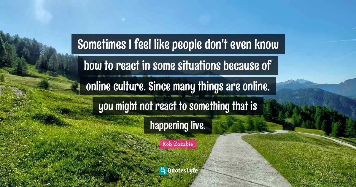 Sometimes I feel like people don't even know how to react in some situations because of online culture. Since many things are online, you might not react to something that is happening live.