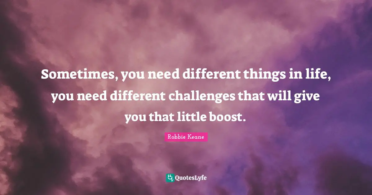 Sometimes, you need different things in life, you need different challenges that will give you that little boost.