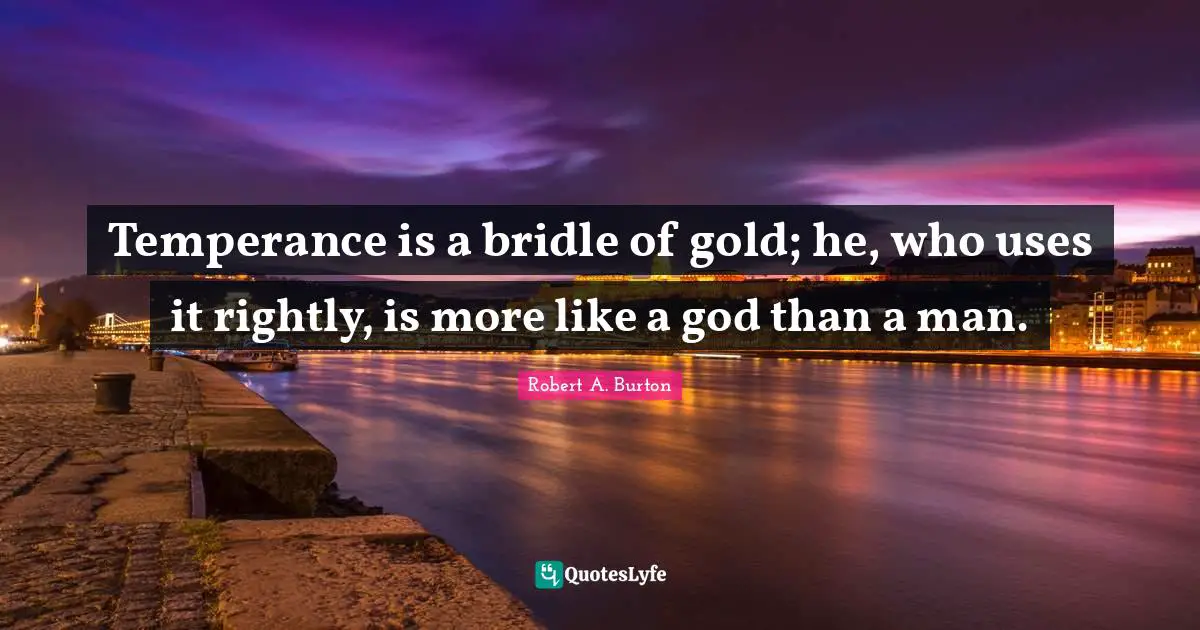 Temperance is a bridle of gold; he, who uses it rightly, is more like a god than a man.