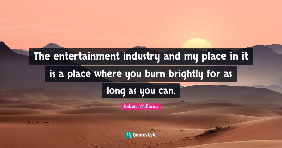 The entertainment industry and my place in it is a place where you burn brightly for as long as you can.