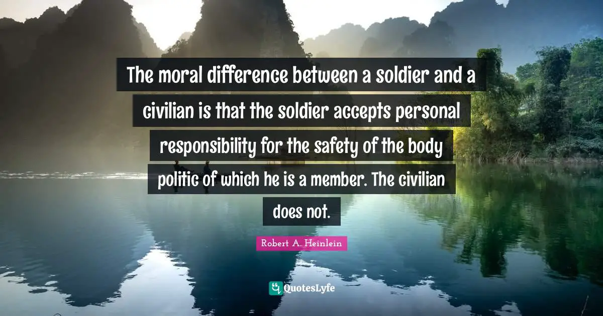 The moral difference between a soldier and a civilian is that the soldier accepts personal responsibility for the safety of the body politic of which he is a member. The civilian does not.
