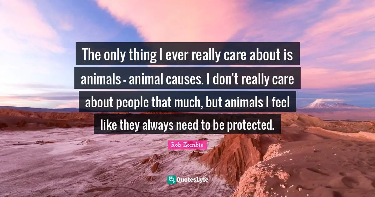 The only thing I ever really care about is animals - animal causes. I don't really care about people that much, but animals I feel like they always need to be protected.