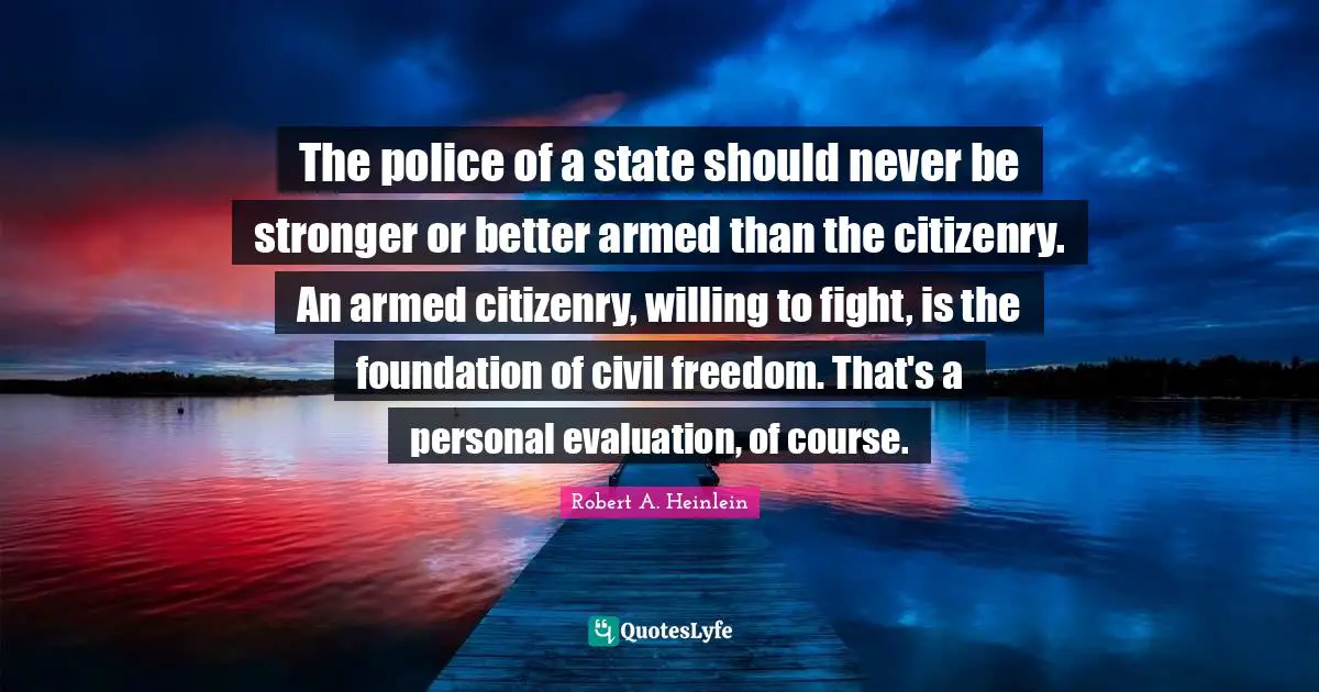 The police of a state should never be stronger or better armed than the citizenry. An armed citizenry, willing to fight, is the foundation of civil freedom. That's a personal evaluation, of course.
