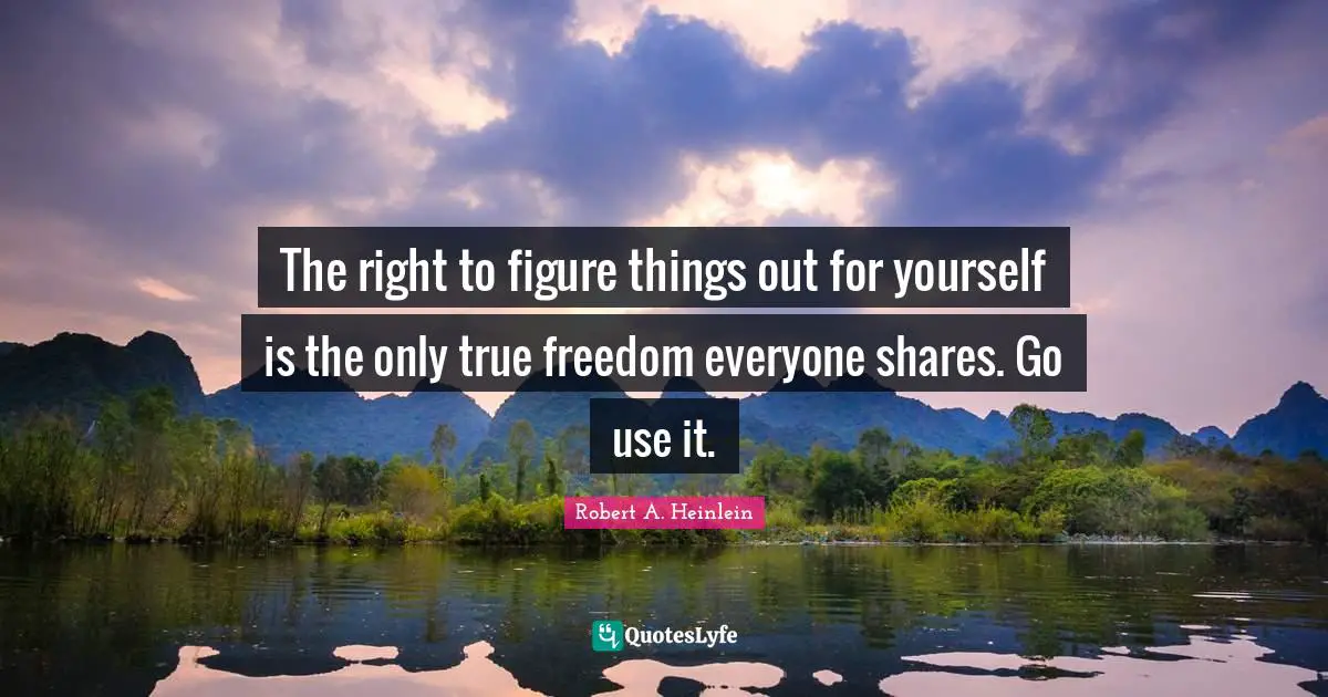 The right to figure things out for yourself is the only true freedom everyone shares. Go use it.