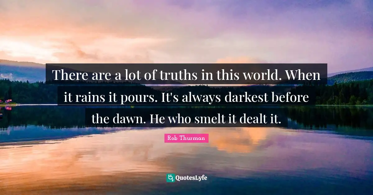 There are a lot of truths in this world. When it rains it pours. It's always darkest before the dawn. He who smelt it dealt it.