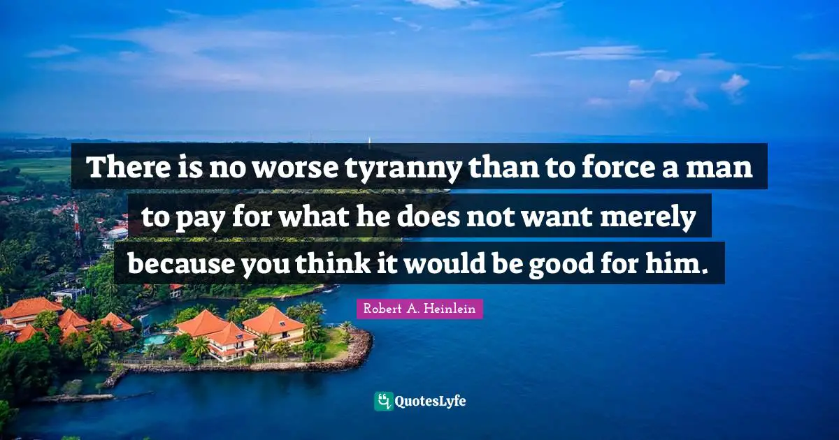 There is no worse tyranny than to force a man to pay for what he does not want merely because you think it would be good for him.