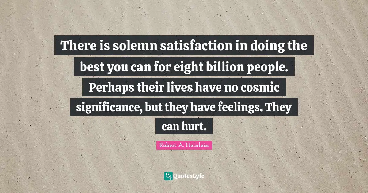 There is solemn satisfaction in doing the best you can for eight billion people. Perhaps their lives have no cosmic significance, but they have feelings. They can hurt.