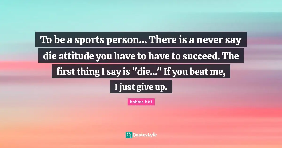 To be a sports person... There is a never say die attitude you have to have to succeed. The first thing I say is "die..." If you beat me, I just give up.