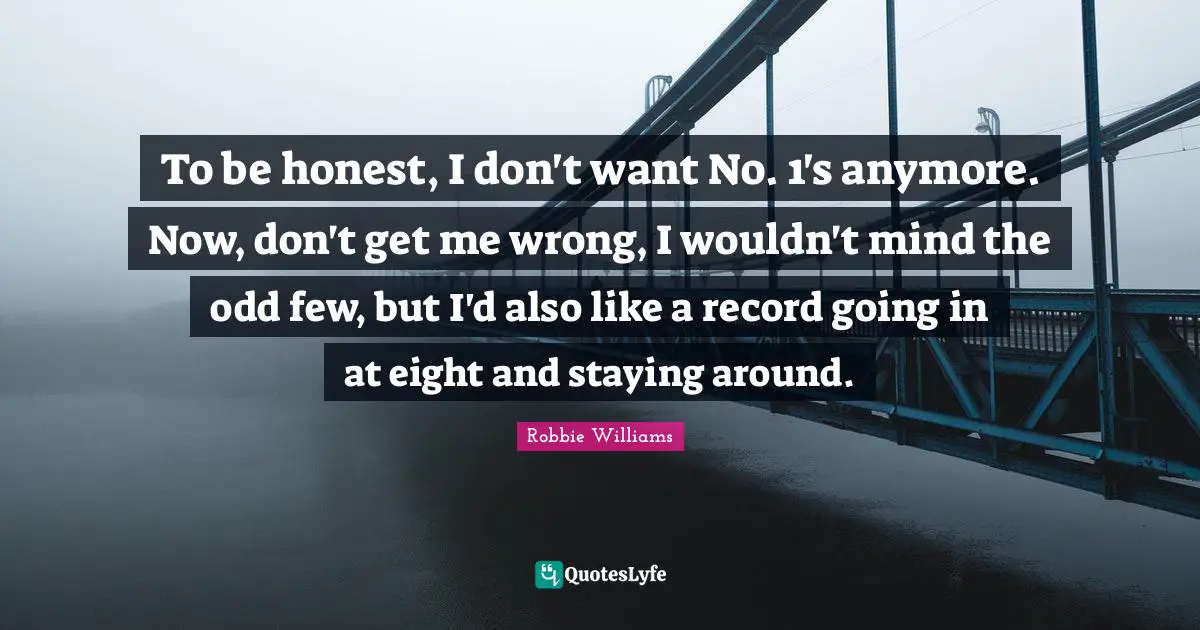 To be honest, I don't want No. 1's anymore. Now, don't get me wrong, I wouldn't mind the odd few, but I'd also like a record going in at eight and staying around.