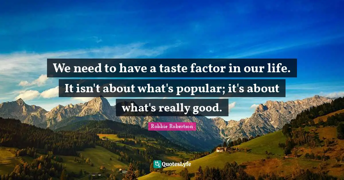 We need to have a taste factor in our life. It isn't about what's popular; it's about what's really good.