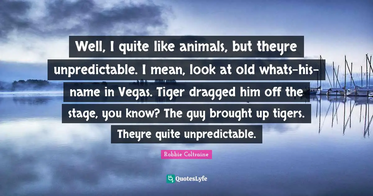 Well, I quite like animals, but theyre unpredictable. I mean, look at old whats-his-name in Vegas. Tiger dragged him off the stage, you know? The guy brought up tigers. Theyre quite unpredictable.