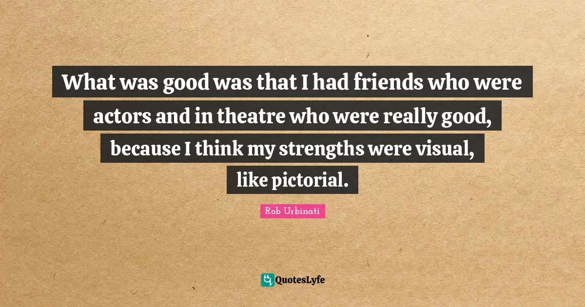 What was good was that I had friends who were actors and in theatre who were really good, because I think my strengths were visual, like pictorial.