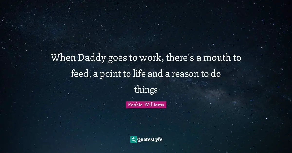 When Daddy goes to work, there's a mouth to feed, a point to life and a reason to do things