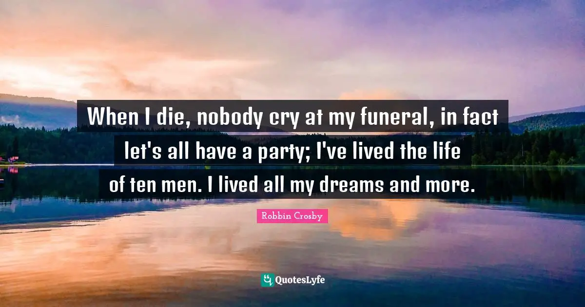 When I die, nobody cry at my funeral, in fact let's all have a party; I've lived the life of ten men. I lived all my dreams and more.