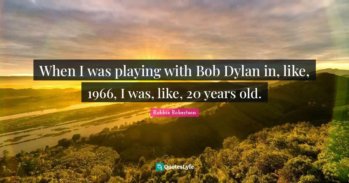 When I was playing with Bob Dylan in, like, 1966, I was, like, 20 years old.