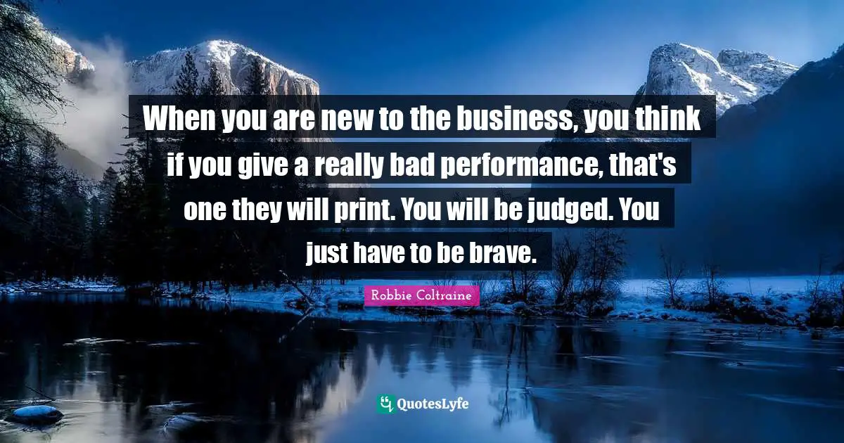 When you are new to the business, you think if you give a really bad performance, that's one they will print. You will be judged. You just have to be brave.