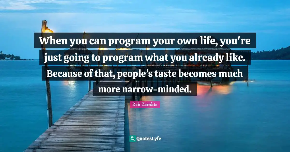 When you can program your own life, you're just going to program what you already like. Because of that, people's taste becomes much more narrow-minded.