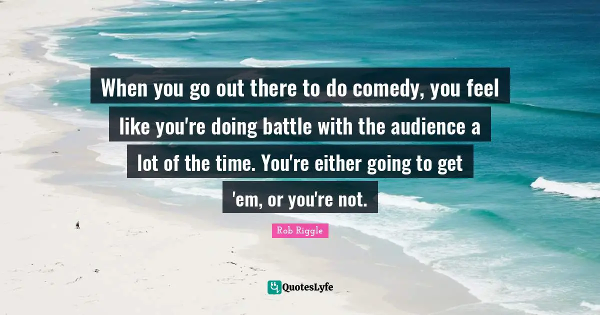When you go out there to do comedy, you feel like you're doing battle with the audience a lot of the time. You're either going to get 'em, or you're not.