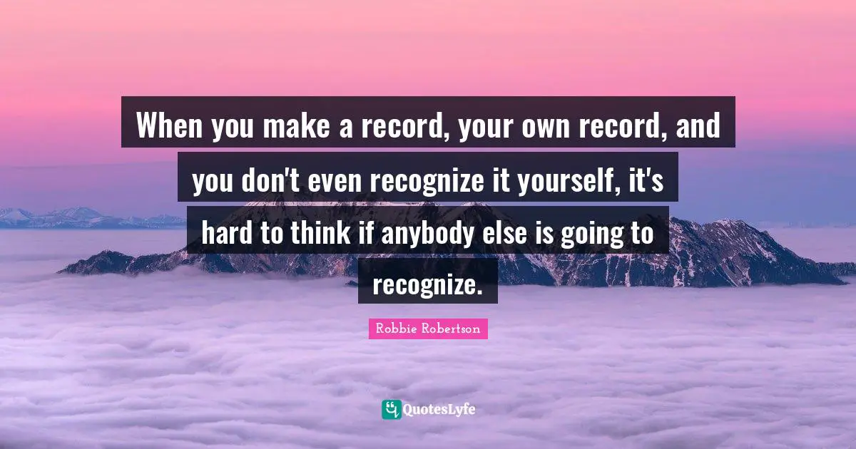 When you make a record, your own record, and you don't even recognize it yourself, it's hard to think if anybody else is going to recognize.