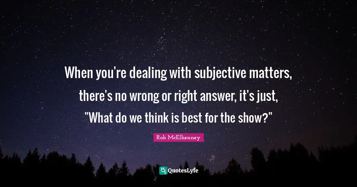 When you're dealing with subjective matters, there's no wrong or right answer, it's just, "What do we think is best for the show?"