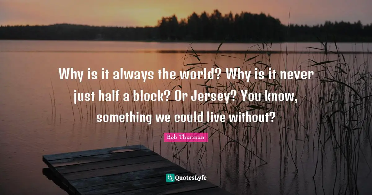 Why is it always the world? Why is it never just half a block? Or Jersey? You know, something we could live without?