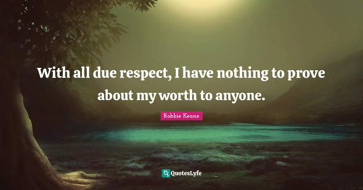 With all due respect, I have nothing to prove about my worth to anyone.