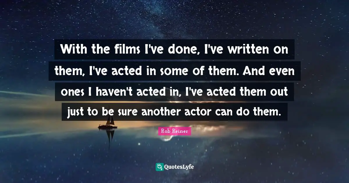 With the films I've done, I've written on them, I've acted in some of them. And even ones I haven't acted in, I've acted them out just to be sure another actor can do them.