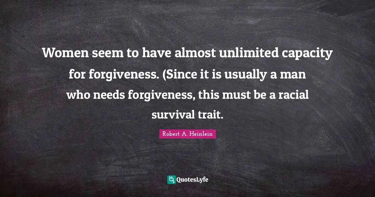 Women seem to have almost unlimited capacity for forgiveness. (Since it is usually a man who needs forgiveness, this must be a racial survival trait.