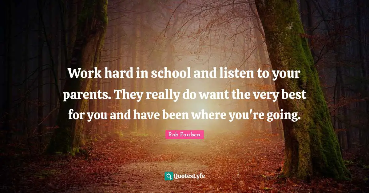 Work hard in school and listen to your parents. They really do want the very best for you and have been where you're going.
