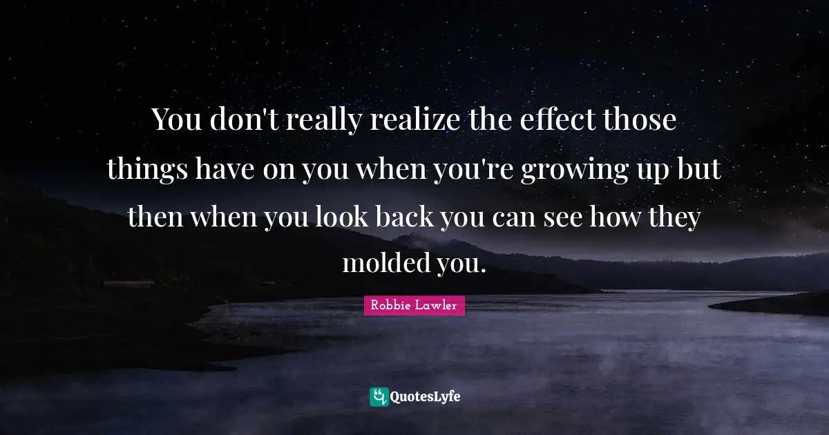 You don't really realize the effect those things have on you when you're growing up but then when you look back you can see how they molded you.