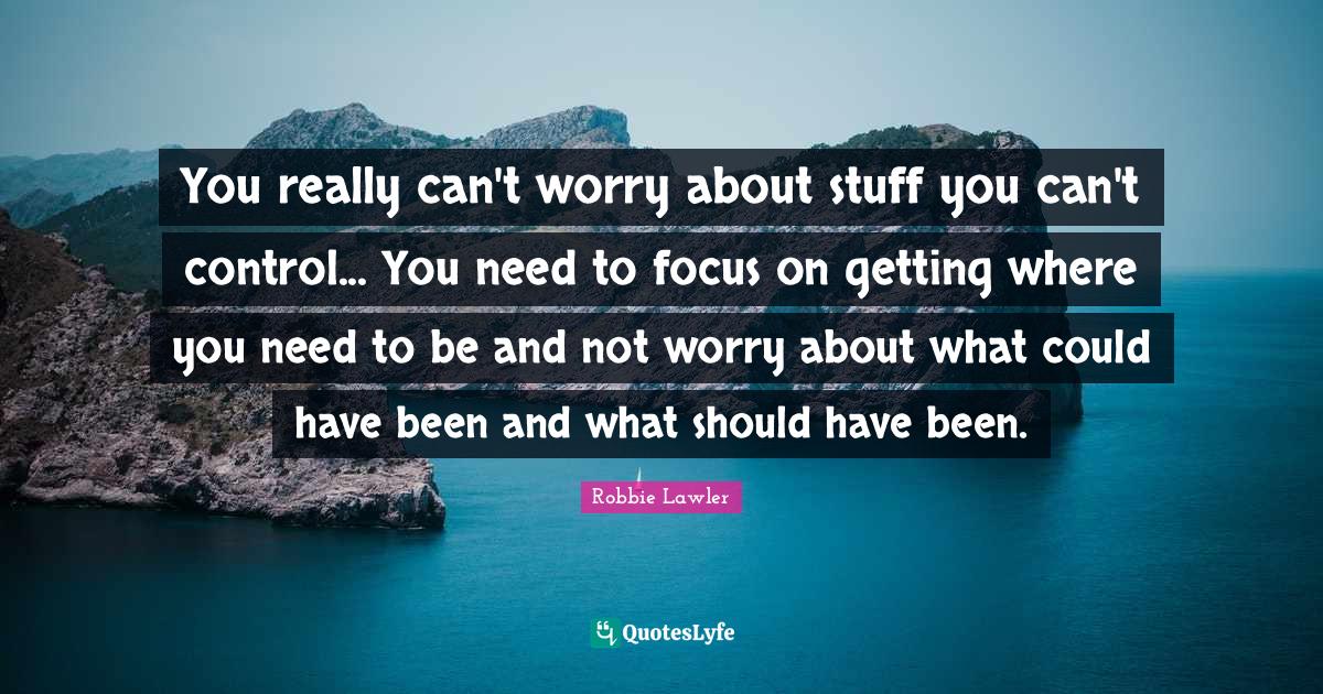 You really can't worry about stuff you can't control... You need to fo